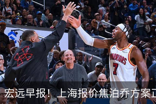 宏远早报！上海报价焦泊乔方案正式出炉，朱芳雨赴新疆谈判，徐杰自费特训